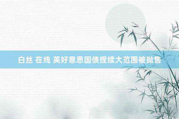 白丝 在线 英好意思国债捏续大范围被抛售