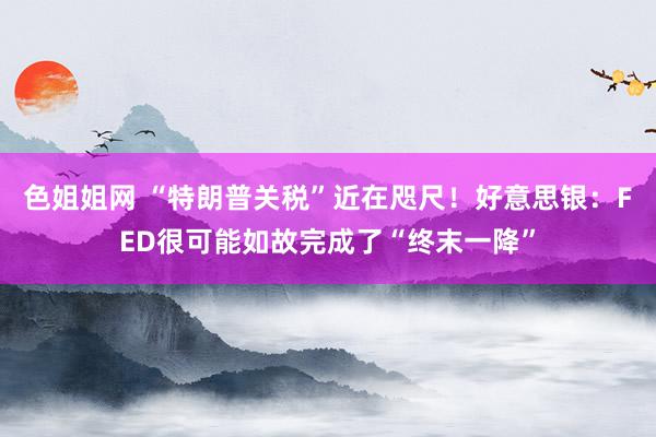 色姐姐网 “特朗普关税”近在咫尺！好意思银：FED很可能如故完成了“终末一降”
