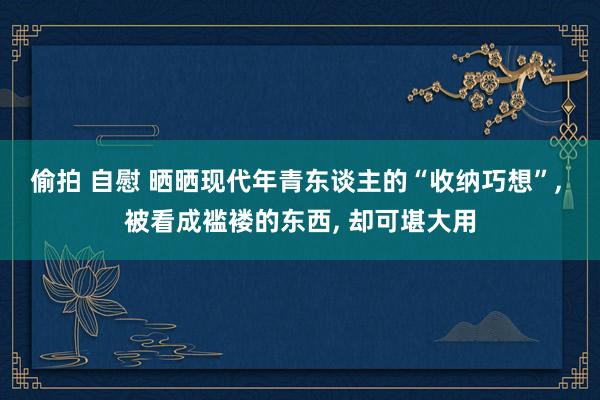 偷拍 自慰 晒晒现代年青东谈主的“收纳巧想”， 被看成褴褛的东西， 却可堪大用