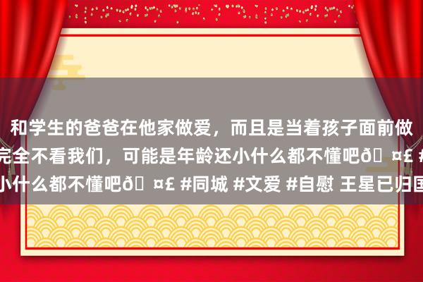 和学生的爸爸在他家做爱，而且是当着孩子面前做爱，太刺激了，孩子完全不看我们，可能是年龄还小什么都不懂吧🤣 #同城 #文爱 #自慰 王星已归国