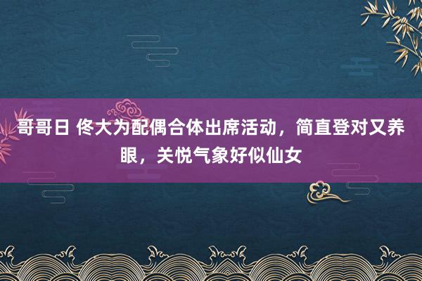 哥哥日 佟大为配偶合体出席活动，简直登对又养眼，关悦气象好似仙女