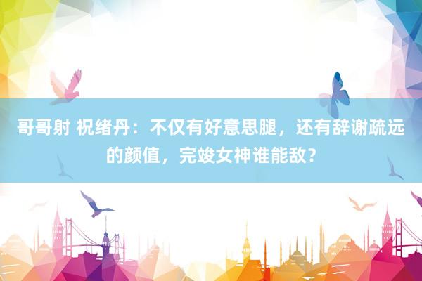 哥哥射 祝绪丹：不仅有好意思腿，还有辞谢疏远的颜值，完竣女神谁能敌？