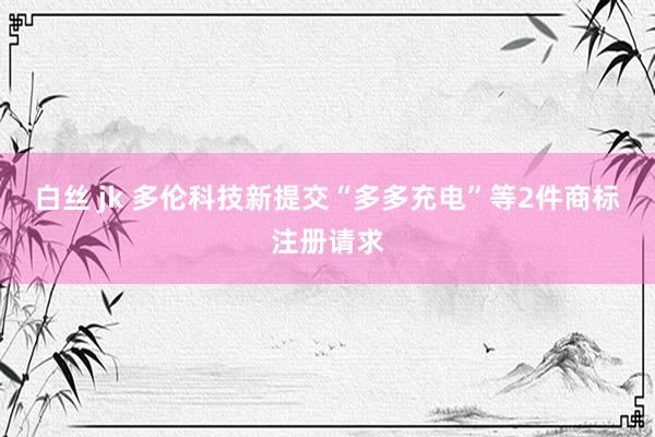 白丝 jk 多伦科技新提交“多多充电”等2件商标注册请求