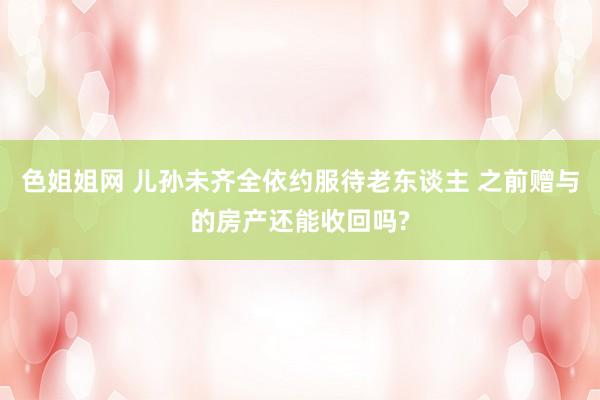 色姐姐网 儿孙未齐全依约服待老东谈主 之前赠与的房产还能收回吗?