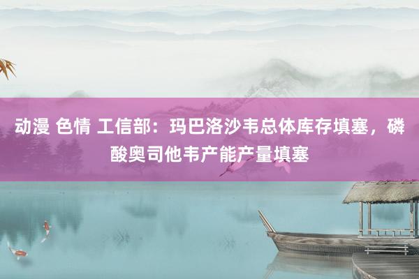 动漫 色情 工信部：玛巴洛沙韦总体库存填塞，磷酸奥司他韦产能产量填塞