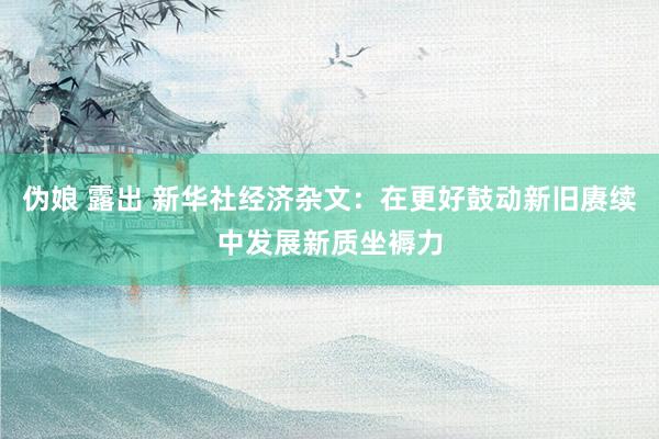 伪娘 露出 新华社经济杂文：在更好鼓动新旧赓续中发展新质坐褥力