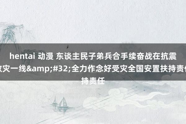 hentai 动漫 东谈主民子弟兵合手续奋战在抗震救灾一线&#32;全力作念好受灾全国安置扶持责任