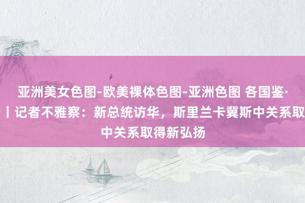 亚洲美女色图-欧美裸体色图-亚洲色图 各国鉴·斯里兰卡丨记者不雅察：新总统访华，斯里兰卡冀斯中关系取得新弘扬