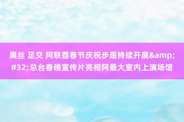 黑丝 足交 阿联酋春节庆祝步履持续开展&#32;总台春晚宣传片亮相阿最大室内上演场馆