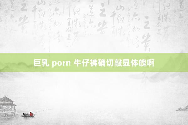巨乳 porn 牛仔裤确切敲显体魄啊