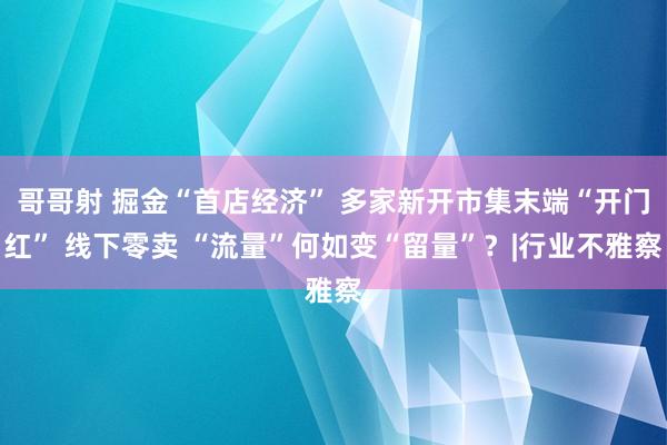 哥哥射 掘金“首店经济” 多家新开市集末端“开门红” 线下零卖 “流量”何如变“留量”？|行业不雅察