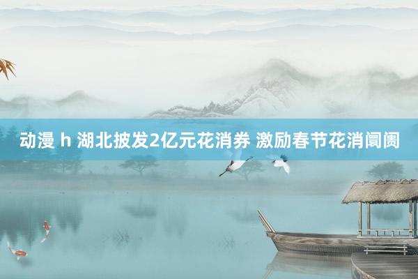 动漫 h 湖北披发2亿元花消券 激励春节花消阛阓