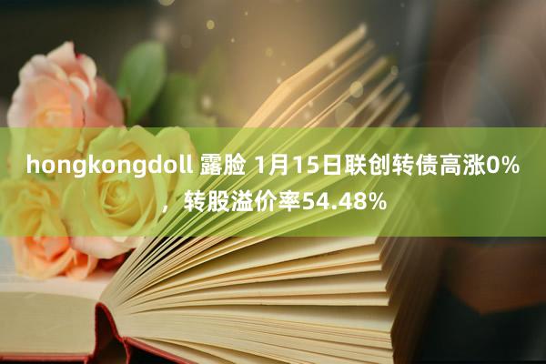 hongkongdoll 露脸 1月15日联创转债高涨0%，转股溢价率54.48%