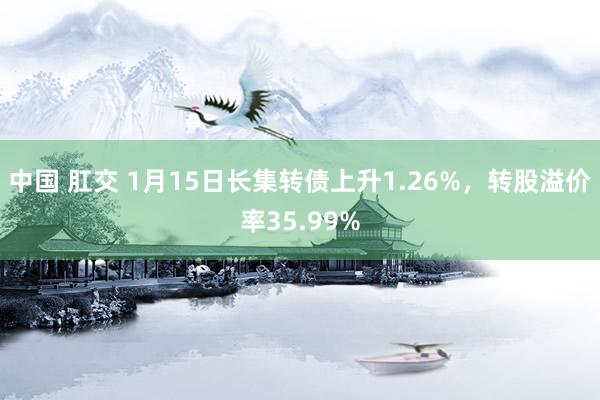 中国 肛交 1月15日长集转债上升1.26%，转股溢价率35.99%