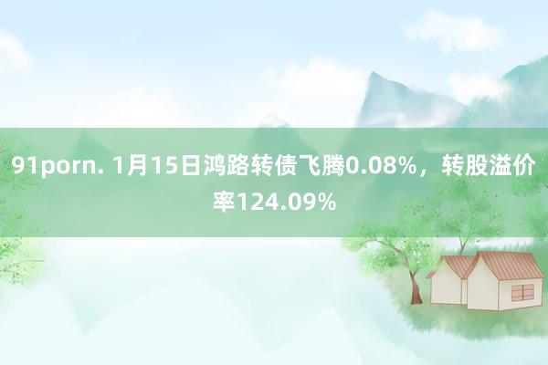 91porn. 1月15日鸿路转债飞腾0.08%，转股溢价率124.09%