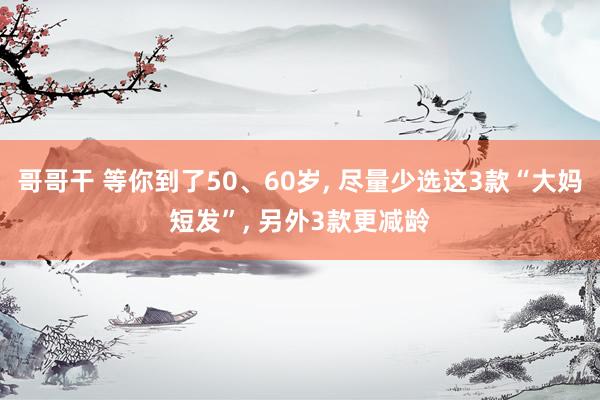 哥哥干 等你到了50、60岁， 尽量少选这3款“大妈短发”， 另外3款更减龄