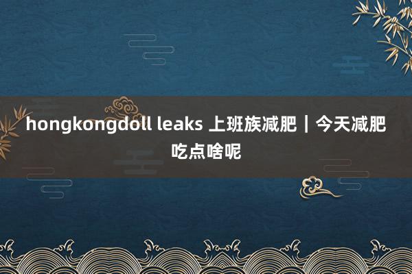hongkongdoll leaks 上班族减肥｜今天减肥吃点啥呢