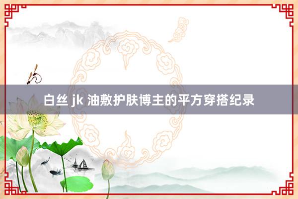 白丝 jk 油敷护肤博主的平方穿搭纪录