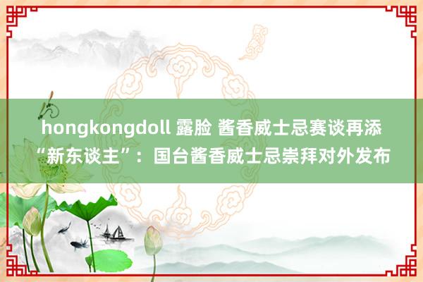 hongkongdoll 露脸 酱香威士忌赛谈再添“新东谈主”：国台酱香威士忌崇拜对外发布