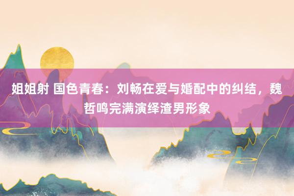 姐姐射 国色青春：刘畅在爱与婚配中的纠结，魏哲鸣完满演绎渣男形象