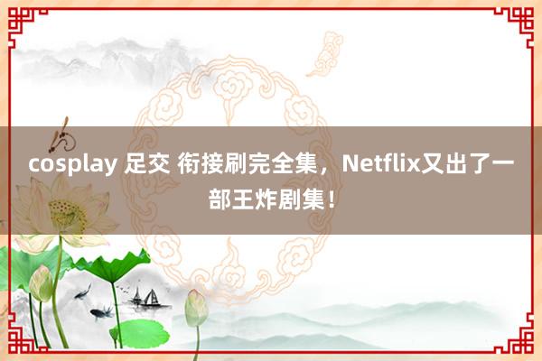 cosplay 足交 衔接刷完全集，Netflix又出了一部王炸剧集！
