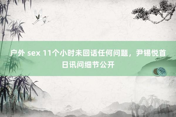 户外 sex 11个小时未回话任何问题，尹锡悦首日讯问细节公开