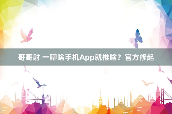 哥哥射 一聊啥手机App就推啥？官方修起
