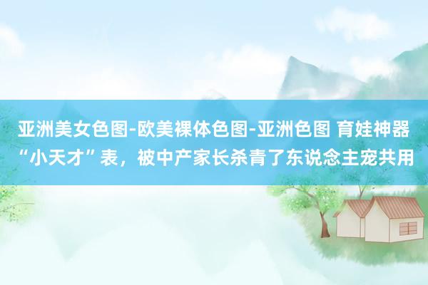 亚洲美女色图-欧美裸体色图-亚洲色图 育娃神器“小天才”表，被中产家长杀青了东说念主宠共用