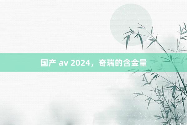 国产 av 2024，奇瑞的含金量