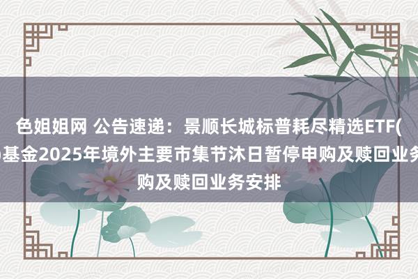 色姐姐网 公告速递：景顺长城标普耗尽精选ETF(QDII)基金2025年境外主要市集节沐日暂停申购及赎回业务安排