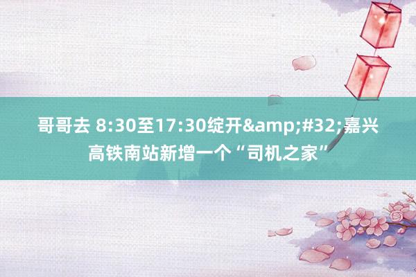 哥哥去 8:30至17:30绽开&#32;嘉兴高铁南站新增一个“司机之家”