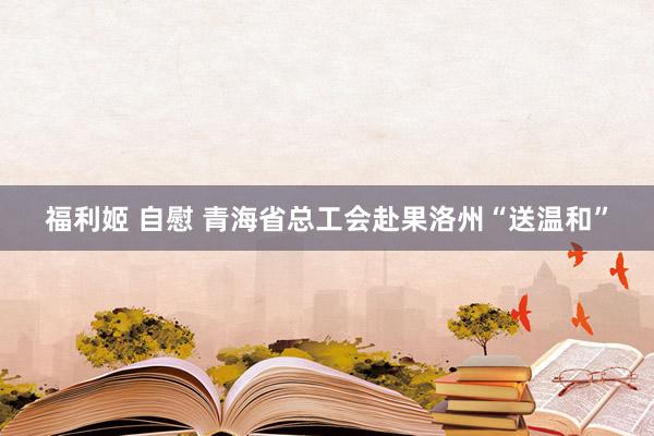 福利姬 自慰 青海省总工会赴果洛州“送温和”