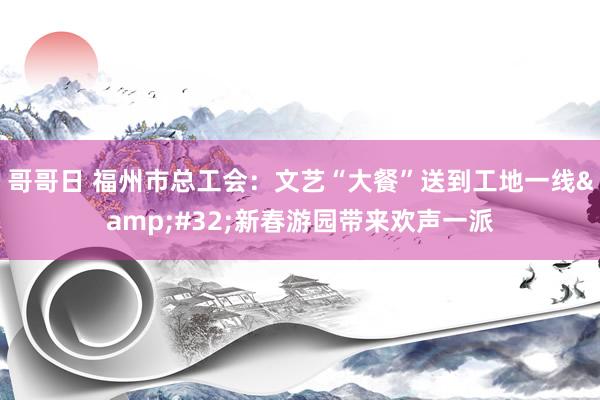 哥哥日 福州市总工会：文艺“大餐”送到工地一线&#32;新春游园带来欢声一派