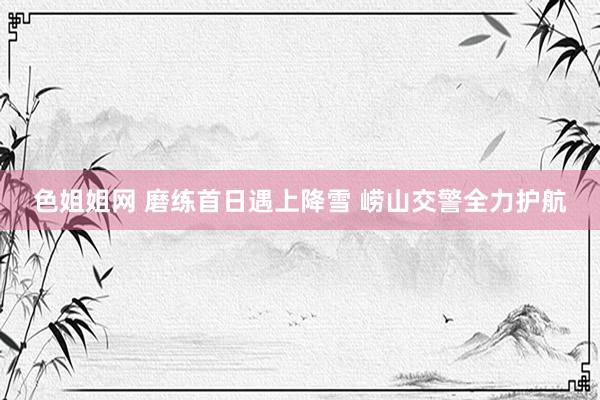 色姐姐网 磨练首日遇上降雪 崂山交警全力护航