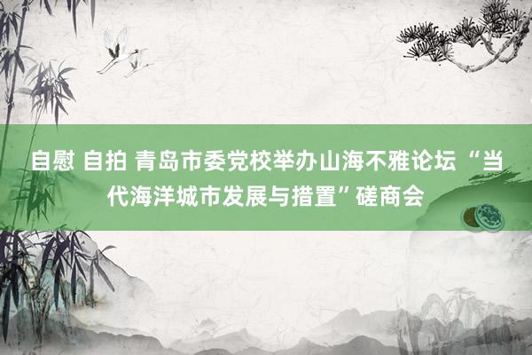 自慰 自拍 青岛市委党校举办山海不雅论坛 “当代海洋城市发展与措置”磋商会