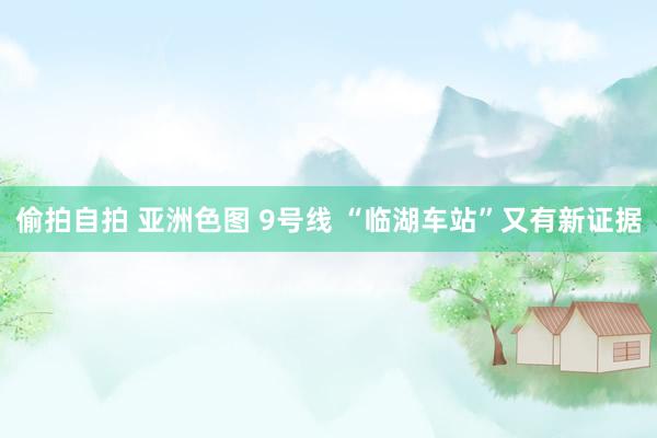 偷拍自拍 亚洲色图 9号线 “临湖车站”又有新证据