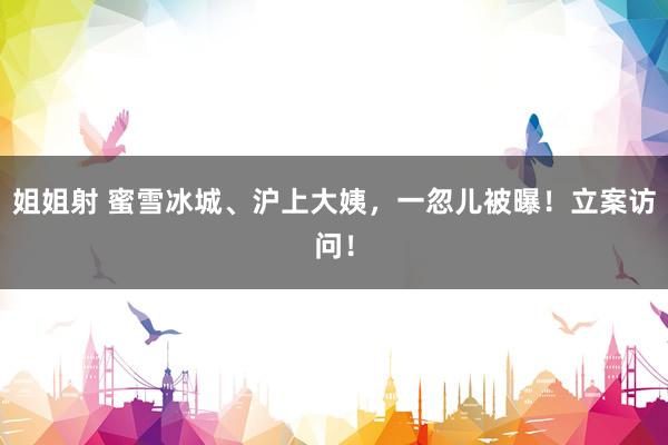 姐姐射 蜜雪冰城、沪上大姨，一忽儿被曝！立案访问！