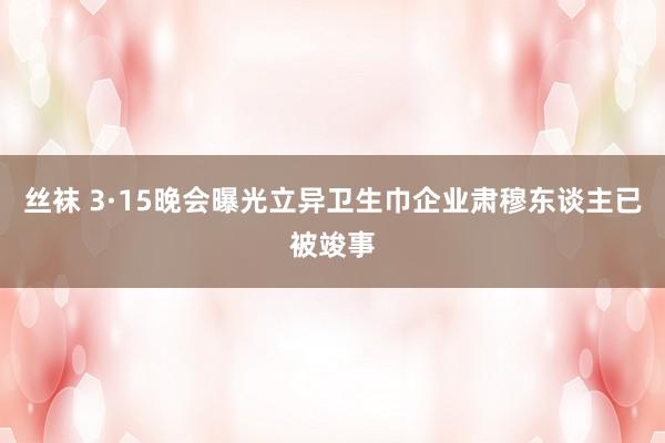 丝袜 3·15晚会曝光立异卫生巾企业肃穆东谈主已被竣事