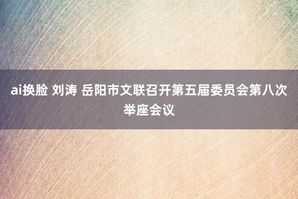 ai换脸 刘涛 岳阳市文联召开第五届委员会第八次举座会议
