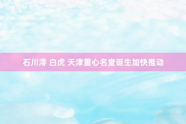石川澪 白虎 天津重心名堂诞生加快推动