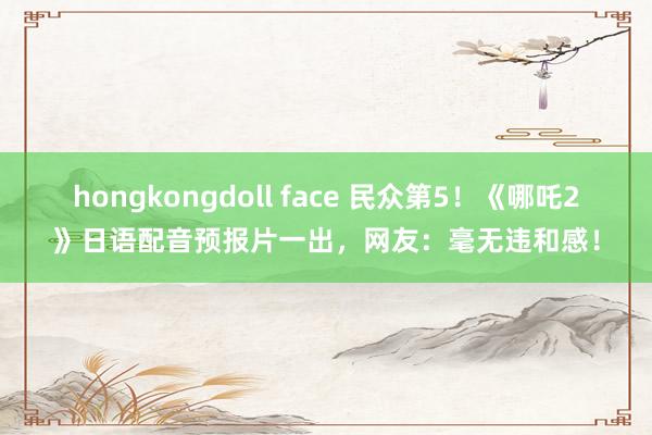 hongkongdoll face 民众第5！《哪吒2》日语配音预报片一出，网友：毫无违和感！