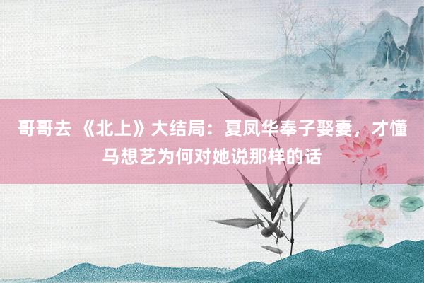 哥哥去 《北上》大结局：夏凤华奉子娶妻，才懂马想艺为何对她说那样的话