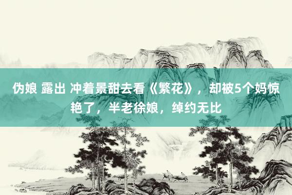 伪娘 露出 冲着景甜去看《繁花》，却被5个妈惊艳了，半老徐娘，绰约无比