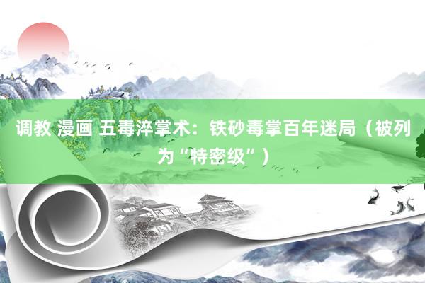 调教 漫画 五毒淬掌术：铁砂毒掌百年迷局（被列为“特密级”）