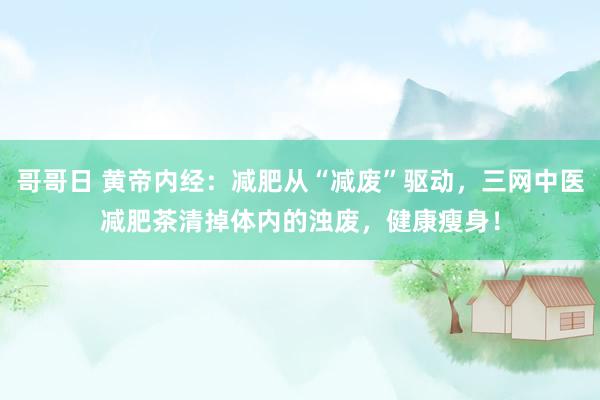 哥哥日 黄帝内经：减肥从“减废”驱动，三网中医减肥茶清掉体内的浊废，健康瘦身！