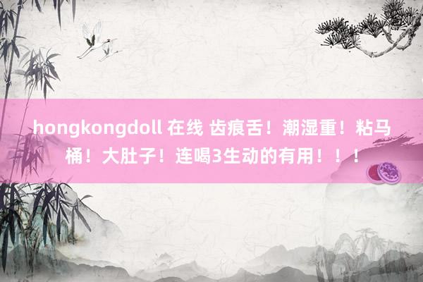 hongkongdoll 在线 齿痕舌！潮湿重！粘马桶！大肚子！连喝3生动的有用！！！