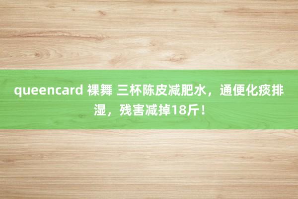 queencard 裸舞 三杯陈皮减肥水，通便化痰排湿，残害减掉18斤！