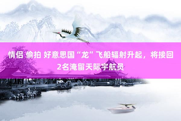 情侣 偷拍 好意思国“龙”飞船辐射升起，将接回2名淹留天际宇航员