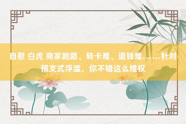 自慰 白虎 商家跑路、转卡难、退钱难……针对预支式浮滥，你不错这么维权