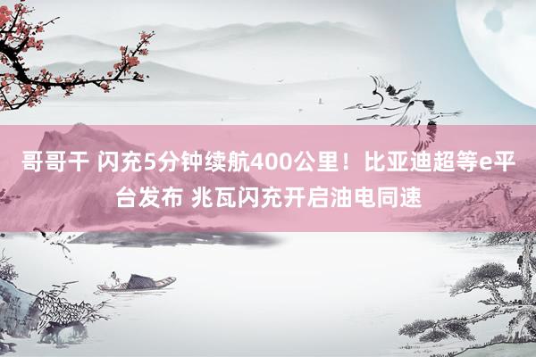 哥哥干 闪充5分钟续航400公里！比亚迪超等e平台发布 兆瓦闪充开启油电同速